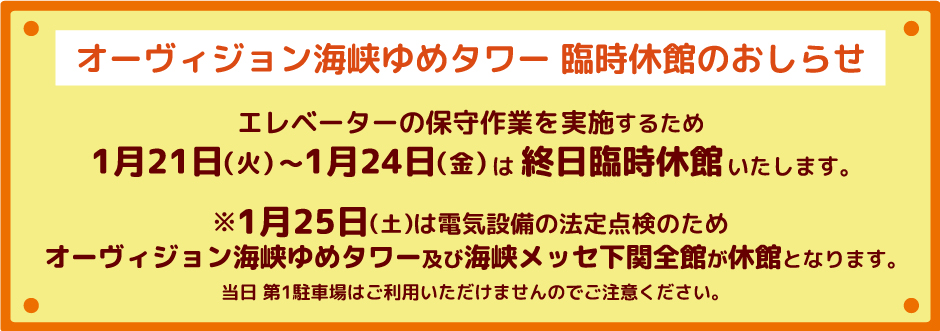 エレベーターの保守作業を実施するため1月21日（火）～1月24日（金）は終日臨時休館。1月25日（土）は電気設備の法定点検のためオーヴィジョン海峡ゆめタワー及び海峡メッセ下関全館が休館。当日第1駐車場はご利用いただけませんのでご注意ください。