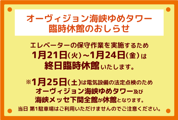 エレベーターの保守作業を実施するため1月21日（火）～1月24日（金）は終日臨時休館。1月25日（土）は電気設備の法定点検のためオーヴィジョン海峡ゆめタワー及び海峡メッセ下関全館が休館。当日第1駐車場はご利用いただけませんのでご注意ください。