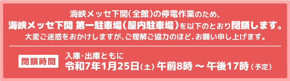 海峡メッセ下関（全館）の停電作業のため、海峡メッセ下関 第一駐車場（屋内駐車場）を以下のとおり閉鎖します。閉鎖時間令和7年1月25日（土）午前8時から午後17時まで（予定）