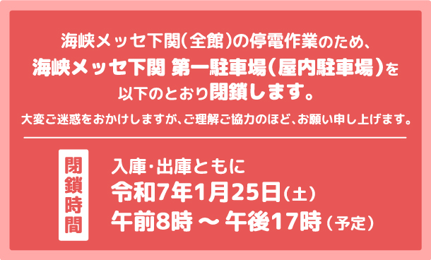 海峡メッセ下関（全館）の停電作業のため、海峡メッセ下関 第一駐車場（屋内駐車場）を以下のとおり閉鎖します。閉鎖時間令和7年1月25日（土）午前8時から午後17時まで（予定）